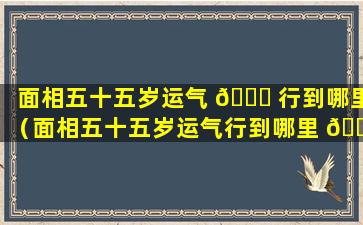 面相五十五岁运气 🐅 行到哪里（面相五十五岁运气行到哪里 🐞 ）